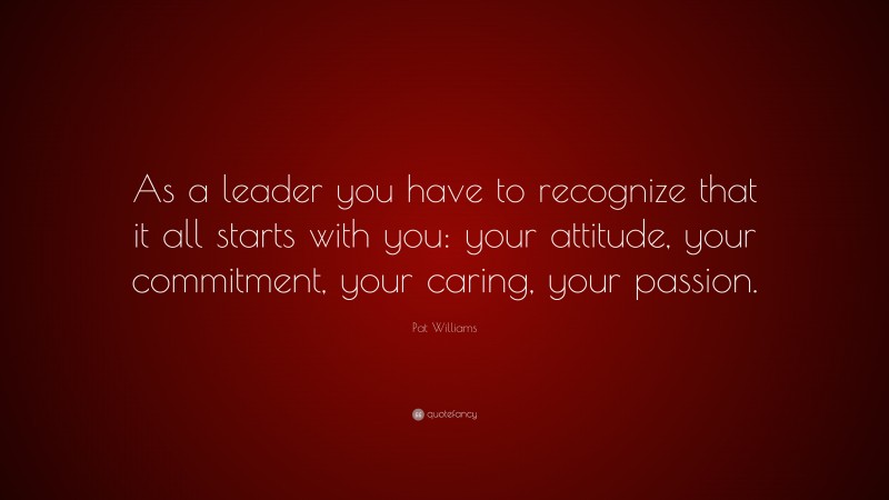 Pat Williams Quote: “As a leader you have to recognize that it all starts with you: your attitude, your commitment, your caring, your passion.”