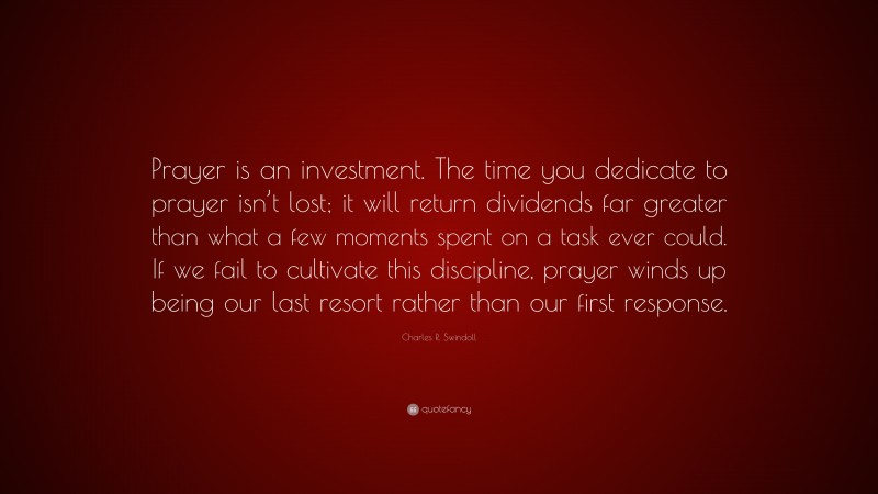 Charles R. Swindoll Quote: “Prayer is an investment. The time you dedicate to prayer isn’t lost; it will return dividends far greater than what a few moments spent on a task ever could. If we fail to cultivate this discipline, prayer winds up being our last resort rather than our first response.”