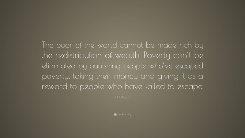 P.J. O'Rourke Quote: “The poor of the world cannot be made rich by the redistribution of wealth. Poverty can’t be eliminated by punishing people who’ve escaped poverty, taking their money and giving it as a reward to people who have failed to escape.”