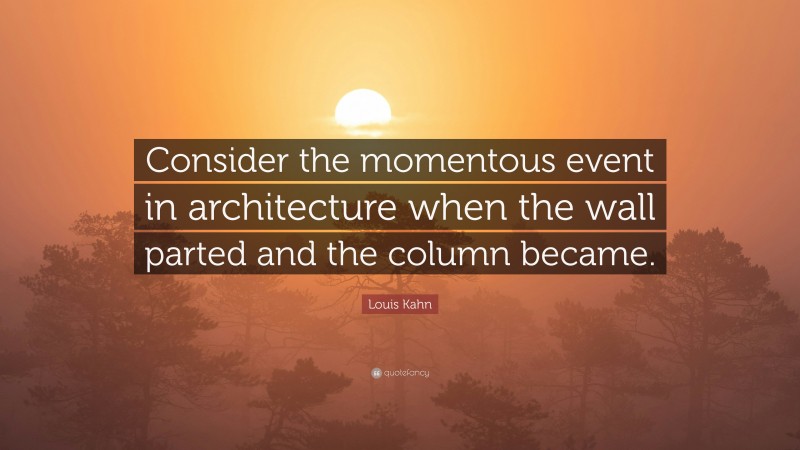 Louis Kahn Quote: “Consider the momentous event in architecture when the wall parted and the column became.”