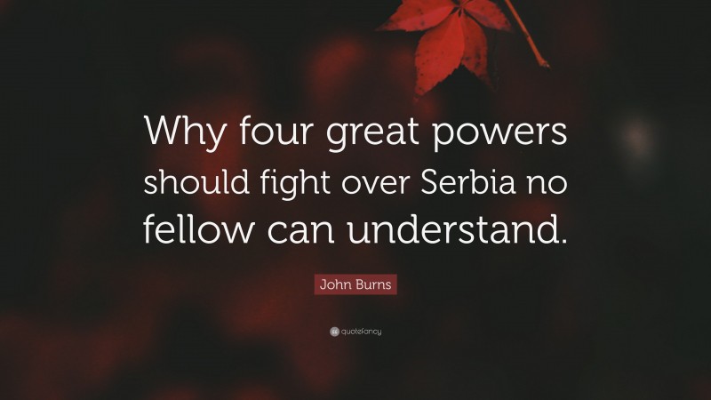 John Burns Quote: “Why four great powers should fight over Serbia no fellow can understand.”