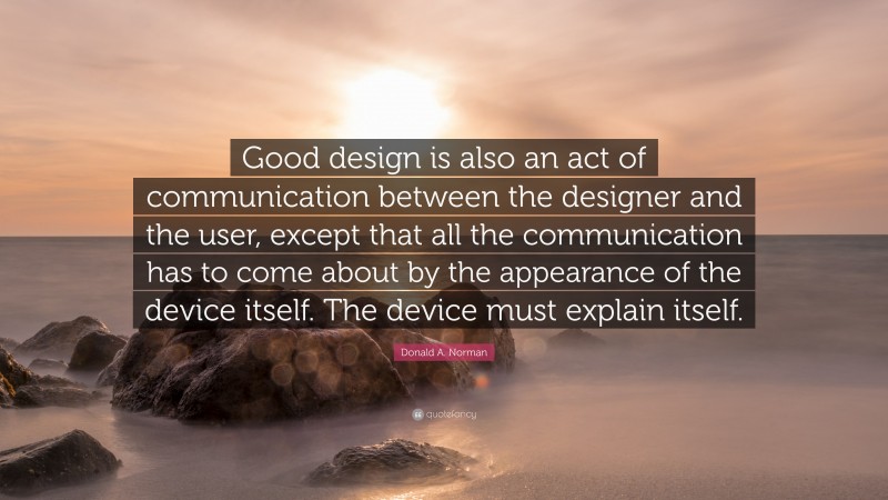 Donald A. Norman Quote: “Good design is also an act of communication between the designer and the user, except that all the communication has to come about by the appearance of the device itself. The device must explain itself.”