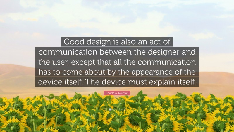 Donald A. Norman Quote: “Good design is also an act of communication between the designer and the user, except that all the communication has to come about by the appearance of the device itself. The device must explain itself.”