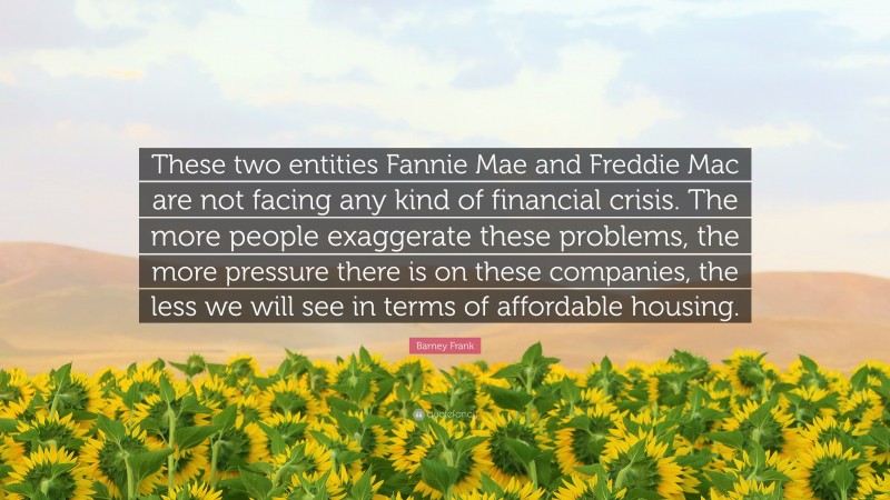 Barney Frank Quote: “These two entities Fannie Mae and Freddie Mac are not facing any kind of financial crisis. The more people exaggerate these problems, the more pressure there is on these companies, the less we will see in terms of affordable housing.”