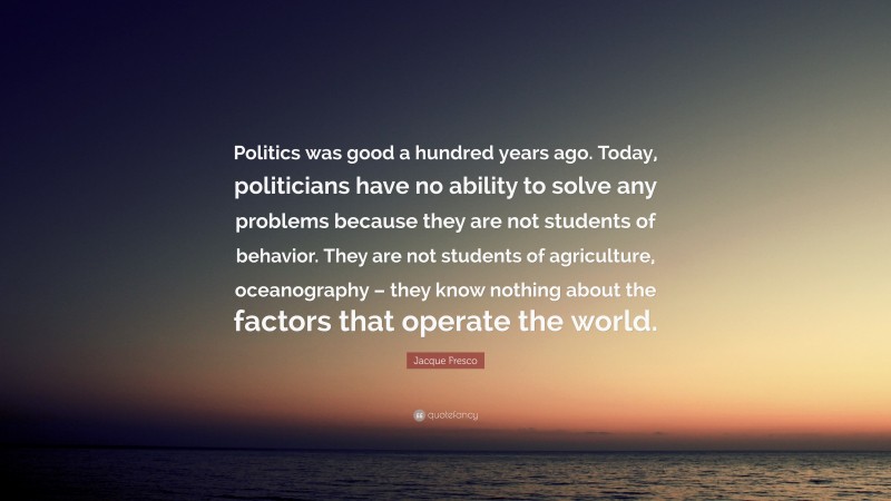 Jacque Fresco Quote: “Politics was good a hundred years ago. Today, politicians have no ability to solve any problems because they are not students of behavior. They are not students of agriculture, oceanography – they know nothing about the factors that operate the world.”