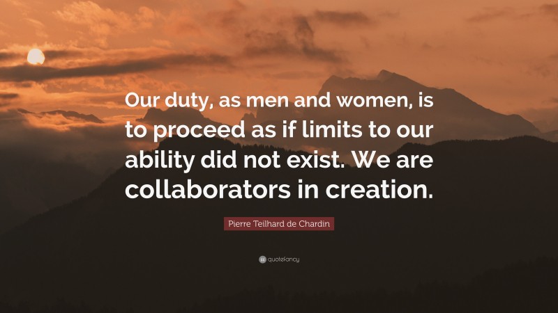Pierre Teilhard de Chardin Quote: “Our duty, as men and women, is to proceed as if limits to our ability did not exist. We are collaborators in creation.”