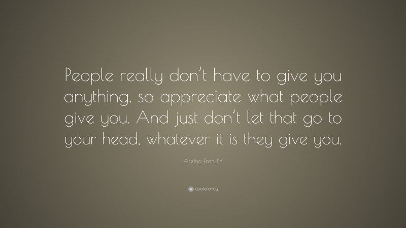 Aretha Franklin Quote: “People really don’t have to give you anything, so appreciate what people give you. And just don’t let that go to your head, whatever it is they give you.”