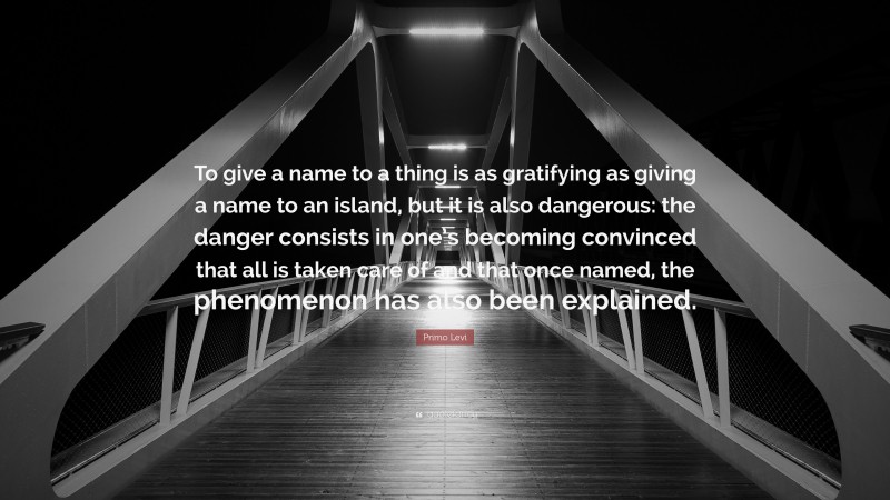 Primo Levi Quote: “To give a name to a thing is as gratifying as giving a name to an island, but it is also dangerous: the danger consists in one’s becoming convinced that all is taken care of and that once named, the phenomenon has also been explained.”