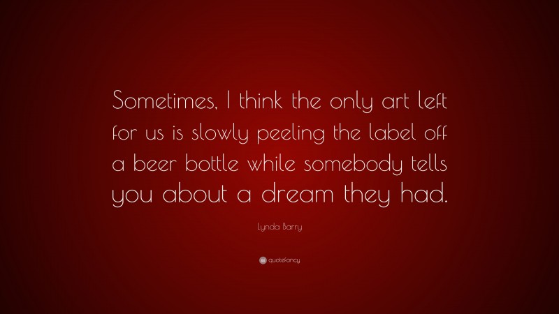 Lynda Barry Quote: “Sometimes, I think the only art left for us is slowly peeling the label off a beer bottle while somebody tells you about a dream they had.”