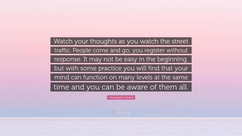 Nisargadatta Maharaj Quote: “Watch your thoughts as you watch the street traffic. People come and go; you register without response. It may not be easy in the beginning, but with some practice you will find that your mind can function on many levels at the same time and you can be aware of them all.”