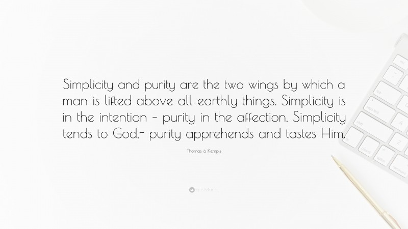 Thomas à Kempis Quote: “Simplicity and purity are the two wings by which a man is lifted above all earthly things. Simplicity is in the intention – purity in the affection. Simplicity tends to God,- purity apprehends and tastes Him.”