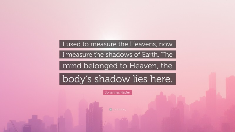 Johannes Kepler Quote: “I used to measure the Heavens, now I measure the shadows of Earth. The mind belonged to Heaven, the body’s shadow lies here.”