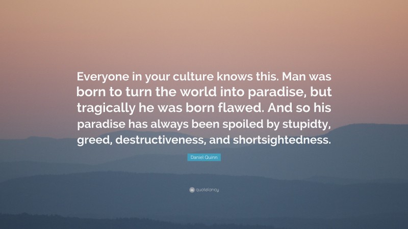 Daniel Quinn Quote: “Everyone in your culture knows this. Man was born to turn the world into paradise, but tragically he was born flawed. And so his paradise has always been spoiled by stupidty, greed, destructiveness, and shortsightedness.”
