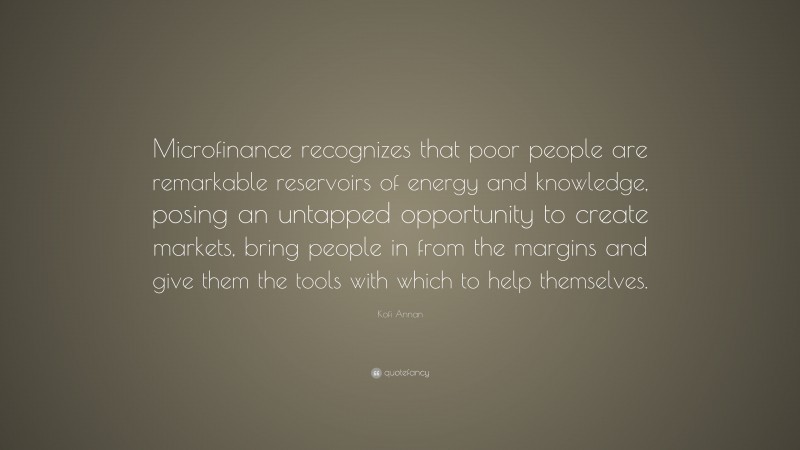 Kofi Annan Quote: “Microfinance recognizes that poor people are remarkable reservoirs of energy and knowledge, posing an untapped opportunity to create markets, bring people in from the margins and give them the tools with which to help themselves.”