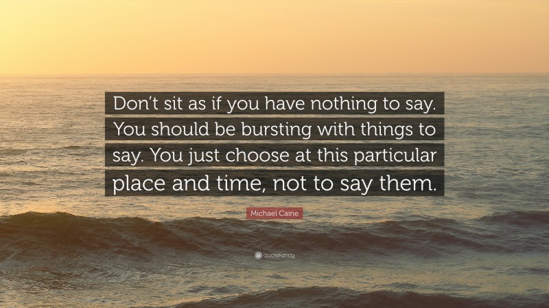 Michael Caine Quote: “Don’t sit as if you have nothing to say. You should be bursting with things to say. You just choose at this particular place and time, not to say them.”