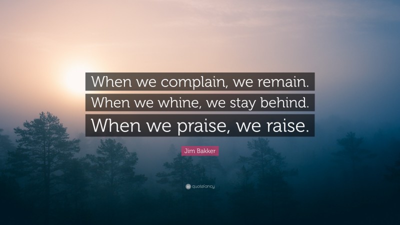 Jim Bakker Quote: “When we complain, we remain. When we whine, we stay behind. When we praise, we raise.”