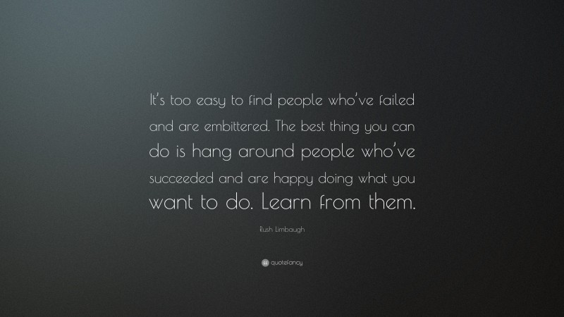 Rush Limbaugh Quote: “It’s too easy to find people who’ve failed and are embittered. The best thing you can do is hang around people who’ve succeeded and are happy doing what you want to do. Learn from them.”