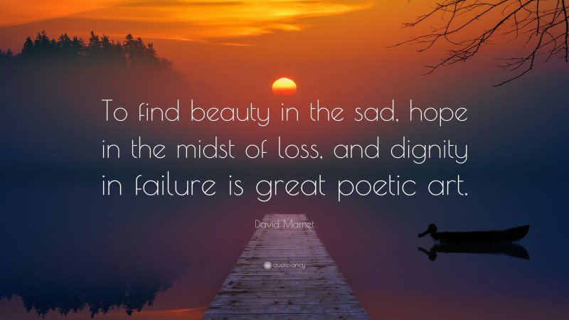 David Mamet Quote: “To find beauty in the sad, hope in the midst of loss, and dignity in failure is great poetic art.”