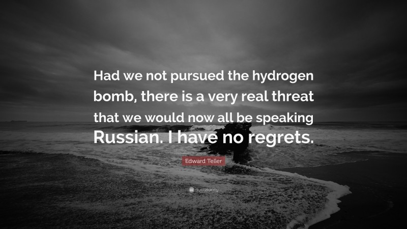 Edward Teller Quote: “Had we not pursued the hydrogen bomb, there is a very real threat that we would now all be speaking Russian. I have no regrets.”