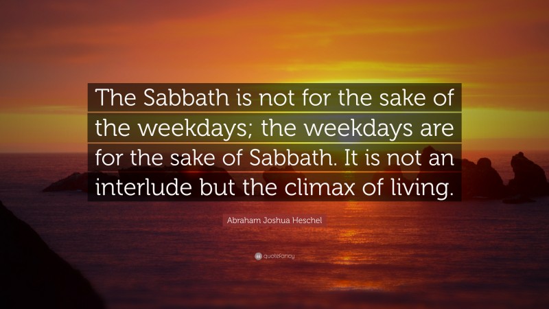 Abraham Joshua Heschel Quote: “The Sabbath is not for the sake of the weekdays; the weekdays are for the sake of Sabbath. It is not an interlude but the climax of living.”