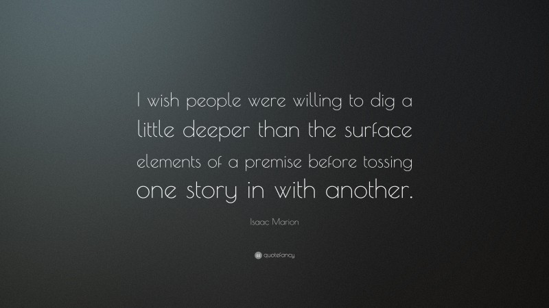 Isaac Marion Quote: “I wish people were willing to dig a little deeper than the surface elements of a premise before tossing one story in with another.”