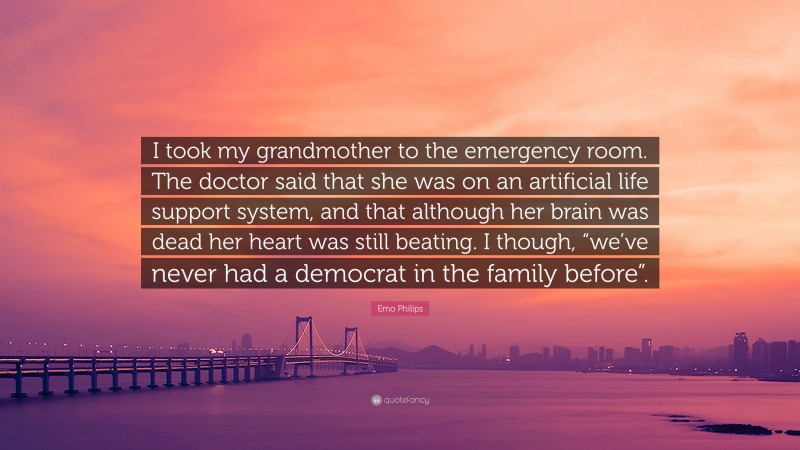 Emo Philips Quote: “I took my grandmother to the emergency room. The doctor said that she was on an artificial life support system, and that although her brain was dead her heart was still beating. I though, “we’ve never had a democrat in the family before”.”