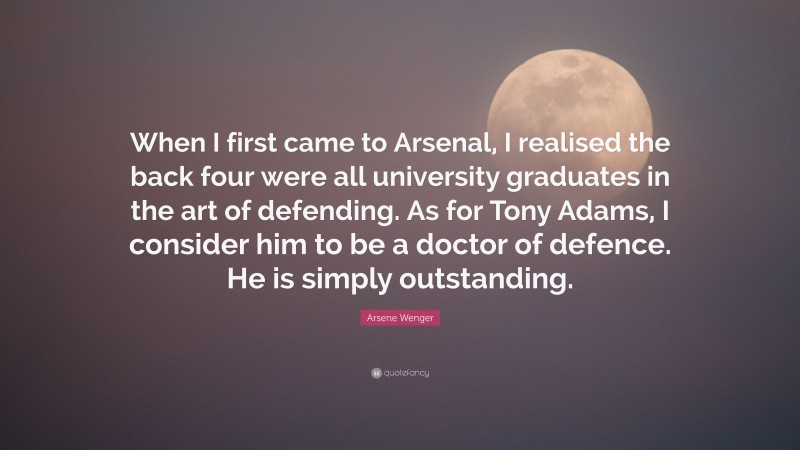 Arsene Wenger Quote: “When I first came to Arsenal, I realised the back four were all university graduates in the art of defending. As for Tony Adams, I consider him to be a doctor of defence. He is simply outstanding.”