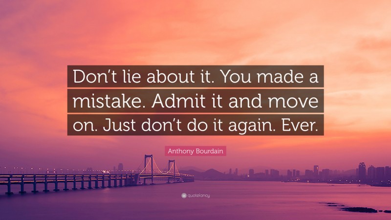 Anthony Bourdain Quote: “Don’t lie about it. You made a mistake. Admit it and move on. Just don’t do it again. Ever.”