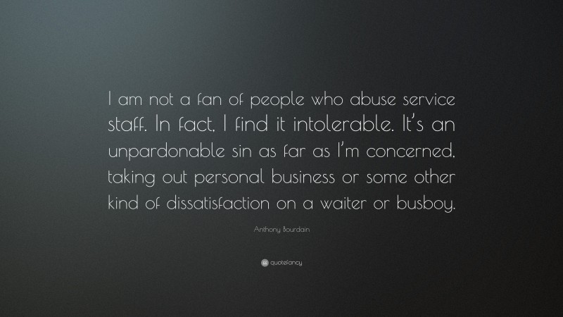 Anthony Bourdain Quote: “I am not a fan of people who abuse service staff. In fact, I find it intolerable. It’s an unpardonable sin as far as I’m concerned, taking out personal business or some other kind of dissatisfaction on a waiter or busboy.”