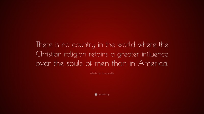 Alexis de Tocqueville Quote: “There is no country in the world where the Christian religion retains a greater influence over the souls of men than in America.”