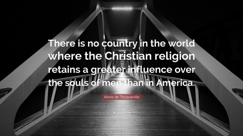 Alexis de Tocqueville Quote: “There is no country in the world where the Christian religion retains a greater influence over the souls of men than in America.”