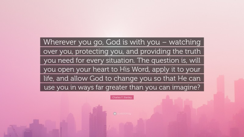 Charles F. Stanley Quote: “Wherever you go, God is with you – watching over you, protecting you, and providing the truth you need for every situation. The question is, will you open your heart to His Word, apply it to your life, and allow God to change you so that He can use you in ways far greater than you can imagine?”