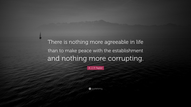 A. J. P. Taylor Quote: “There is nothing more agreeable in life than to make peace with the establishment and nothing more corrupting.”