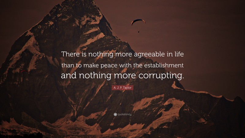 A. J. P. Taylor Quote: “There is nothing more agreeable in life than to make peace with the establishment and nothing more corrupting.”