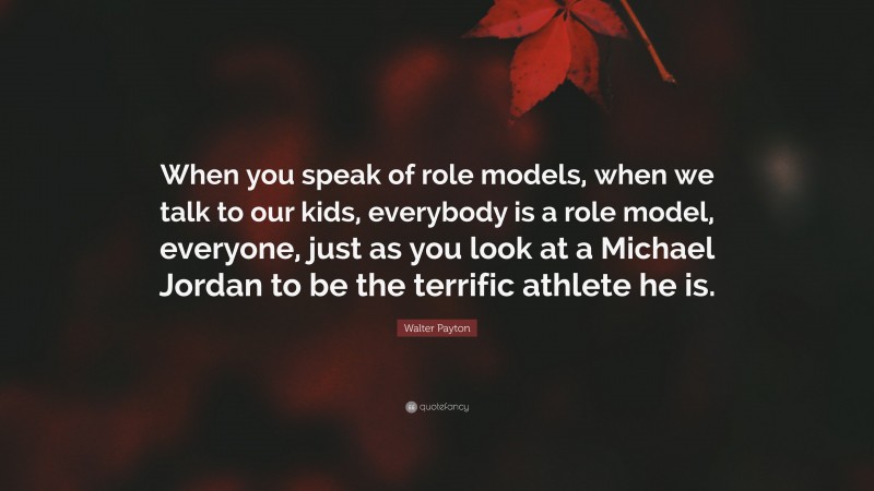 Walter Payton Quote: “When you speak of role models, when we talk to our kids, everybody is a role model, everyone, just as you look at a Michael Jordan to be the terrific athlete he is.”
