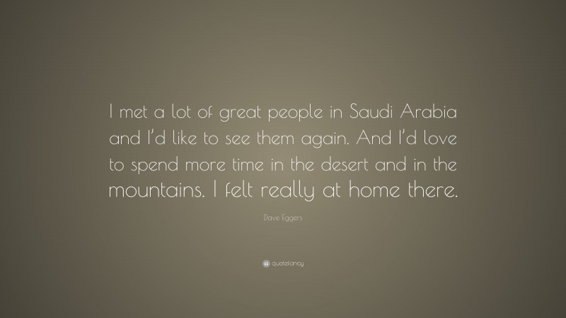 Dave Eggers Quote: “I met a lot of great people in Saudi Arabia and I’d like to see them again. And I’d love to spend more time in the desert and in the mountains. I felt really at home there.”