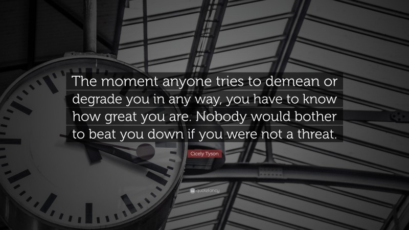 Cicely Tyson Quote: “The moment anyone tries to demean or degrade you in any way, you have to know how great you are. Nobody would bother to beat you down if you were not a threat.”