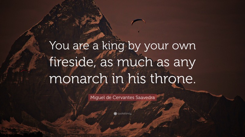 Miguel de Cervantes Saavedra Quote: “You are a king by your own fireside, as much as any monarch in his throne.”