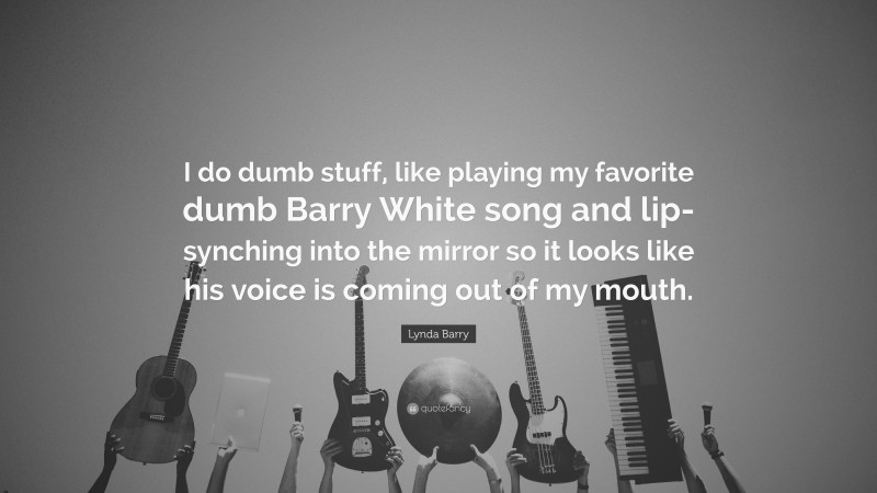 Lynda Barry Quote: “I do dumb stuff, like playing my favorite dumb Barry White song and lip-synching into the mirror so it looks like his voice is coming out of my mouth.”