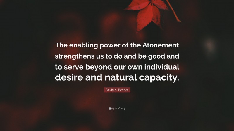 David A. Bednar Quote: “The enabling power of the Atonement strengthens us to do and be good and to serve beyond our own individual desire and natural capacity.”