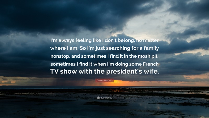 James Hetfield Quote: “I’m always feeling like I don’t belong, no matter where I am. So I’m just searching for a family nonstop, and sometimes I find it in the mosh pit, sometimes I find it when I’m doing some French TV show with the president’s wife.”