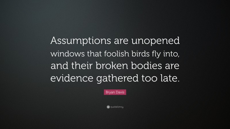 Bryan Davis Quote: “Assumptions are unopened windows that foolish birds fly into, and their broken bodies are evidence gathered too late.”