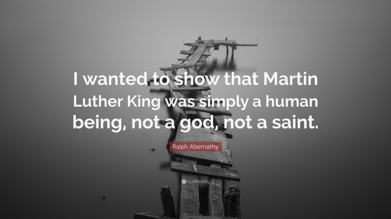 Ralph Abernathy Quote: “I wanted to show that Martin Luther King was simply a human being, not a god, not a saint.”