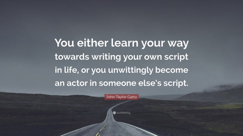 John Taylor Gatto Quote: “You either learn your way towards writing your own script in life, or you unwittingly become an actor in someone else’s script.”