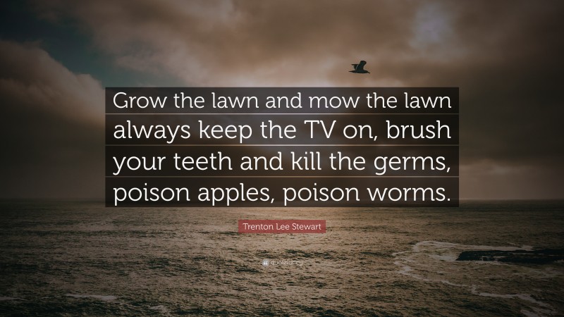 Trenton Lee Stewart Quote: “Grow the lawn and mow the lawn always keep the TV on, brush your teeth and kill the germs, poison apples, poison worms.”