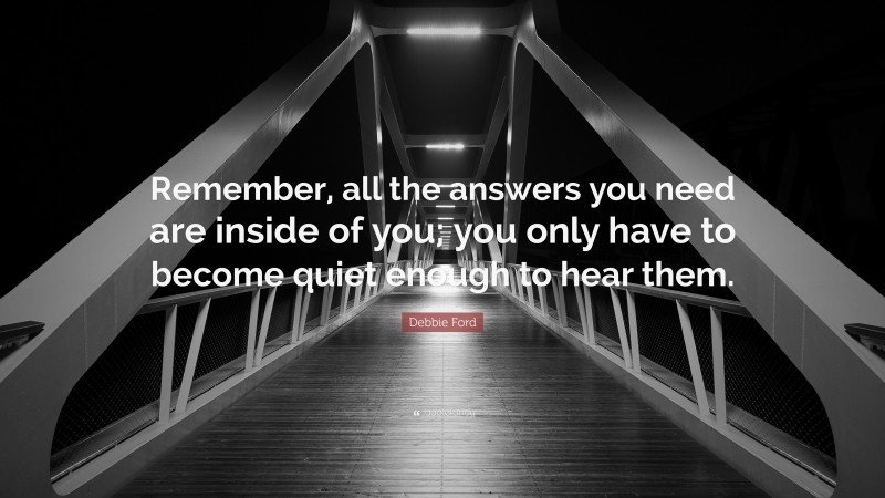 Debbie Ford Quote: “Remember, all the answers you need are inside of you; you only have to become quiet enough to hear them.”