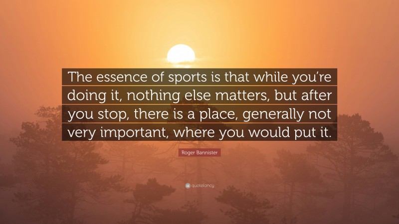 Roger Bannister Quote: “The essence of sports is that while you’re doing it, nothing else matters, but after you stop, there is a place, generally not very important, where you would put it.”