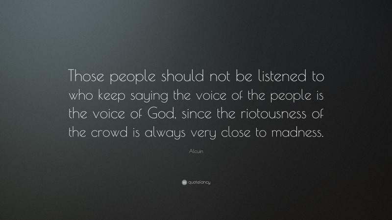 Alcuin Quote: “Those people should not be listened to who keep saying the voice of the people is the voice of God, since the riotousness of the crowd is always very close to madness.”