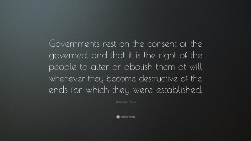 Jefferson Davis Quote: “Governments rest on the consent of the governed, and that it is the right of the people to alter or abolish them at will whenever they become destructive of the ends for which they were established.”