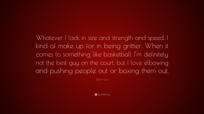 Steven Yeun Quote: “Whatever I lack in size and strength and speed, I kind of make up for in being grittier. When it comes to something like basketball I’m definitely not the best guy on the court, but I love elbowing and pushing people out or boxing them out.”